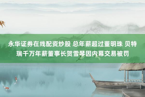 永华证券在线配资炒股 总年薪超过董明珠 贝特瑞千万年薪董事长贺雪琴因内幕交易被罚