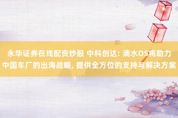 永华证券在线配资炒股 中科创达: 滴水OS将助力中国车厂的出海战略, 提供全方位的支持与解决方案