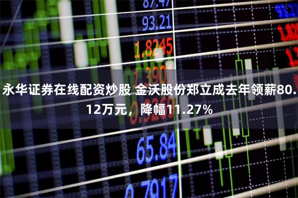 永华证券在线配资炒股 金沃股份郑立成去年领薪80.12万元，降幅11.27%