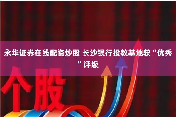 永华证券在线配资炒股 长沙银行投教基地获“优秀”评级