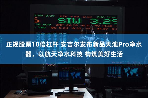 正规股票10倍杠杆 安吉尔发布新品天池Pro净水器，以航天净水科技 构筑美好生活