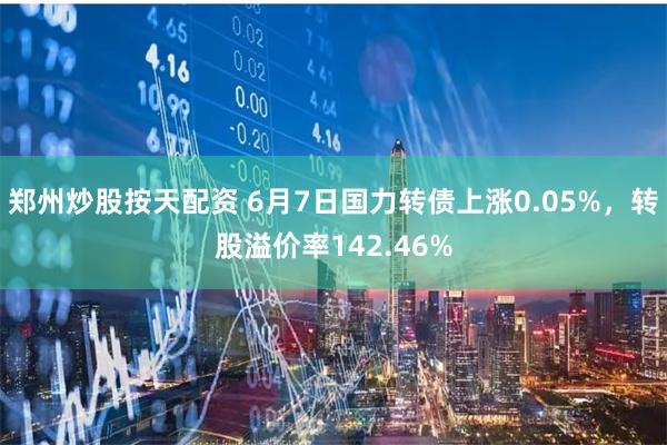 郑州炒股按天配资 6月7日国力转债上涨0.05%，转股溢价率142.46%