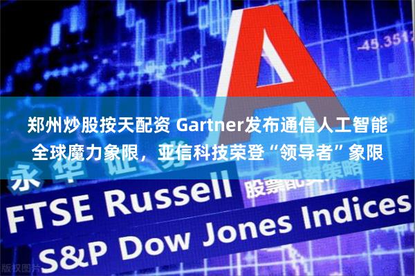 郑州炒股按天配资 Gartner发布通信人工智能全球魔力象限，亚信科技荣登“领导者”象限