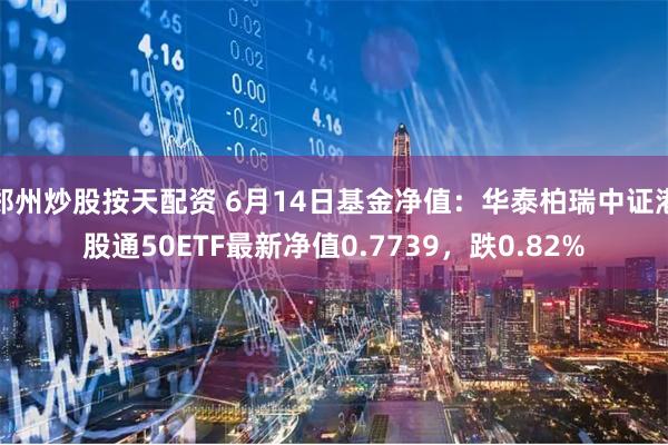 郑州炒股按天配资 6月14日基金净值：华泰柏瑞中证港股通50ETF最新净值0.7739，跌0.82%