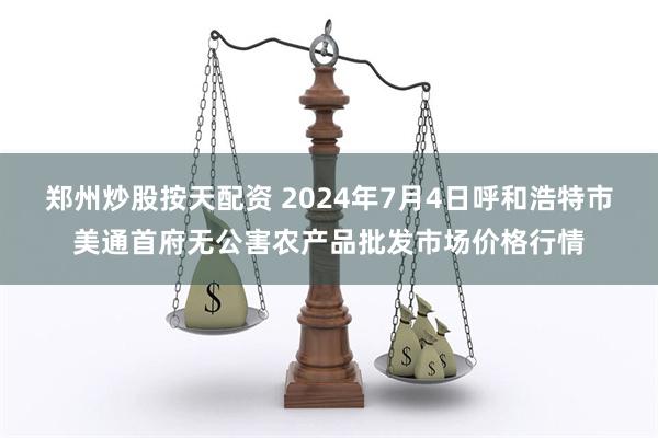 郑州炒股按天配资 2024年7月4日呼和浩特市美通首府无公害农产品批发市场价格行情