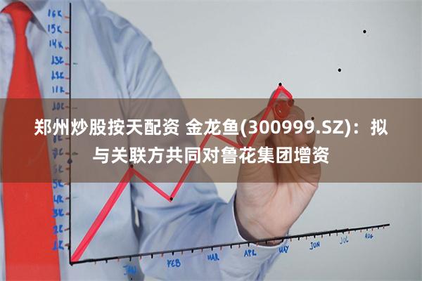 郑州炒股按天配资 金龙鱼(300999.SZ)：拟与关联方共同对鲁花集团增资