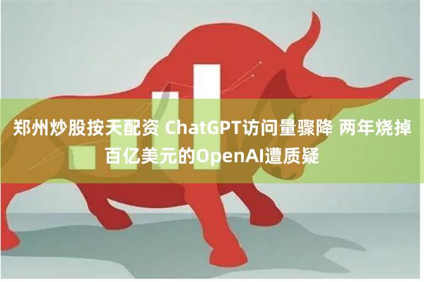 郑州炒股按天配资 ChatGPT访问量骤降 两年烧掉百亿美元的OpenAI遭质疑