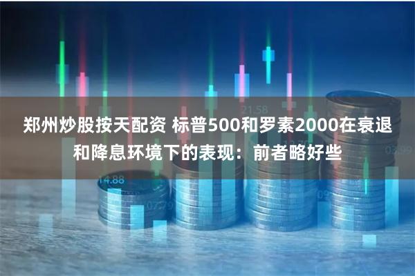 郑州炒股按天配资 标普500和罗素2000在衰退和降息环境下的表现：前者略好些